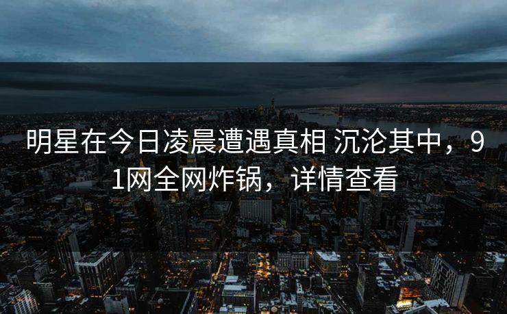 明星在今日凌晨遭遇真相 沉沦其中，91网全网炸锅，详情查看