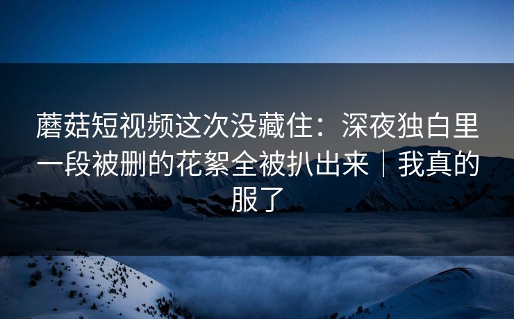 蘑菇短视频这次没藏住：深夜独白里一段被删的花絮全被扒出来｜我真的服了