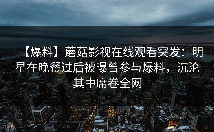 【爆料】蘑菇影视在线观看突发：明星在晚餐过后被曝曾参与爆料，沉沦其中席卷全网