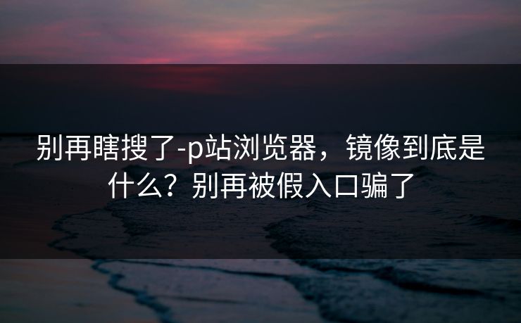 别再瞎搜了-p站浏览器，镜像到底是什么？别再被假入口骗了