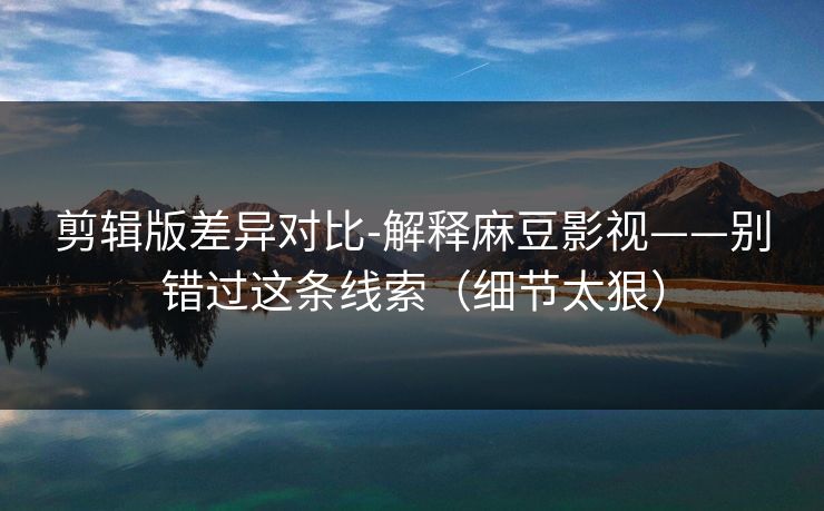 剪辑版差异对比-解释麻豆影视——别错过这条线索（细节太狠）