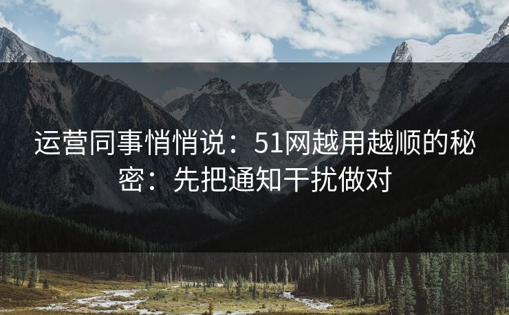 运营同事悄悄说：51网越用越顺的秘密：先把通知干扰做对