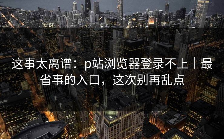 这事太离谱:p站浏览器登录不上|最省事的入口,这次别再乱点 这事太离谱:p站浏览器登录不上|最省事的入口,这次别再乱点