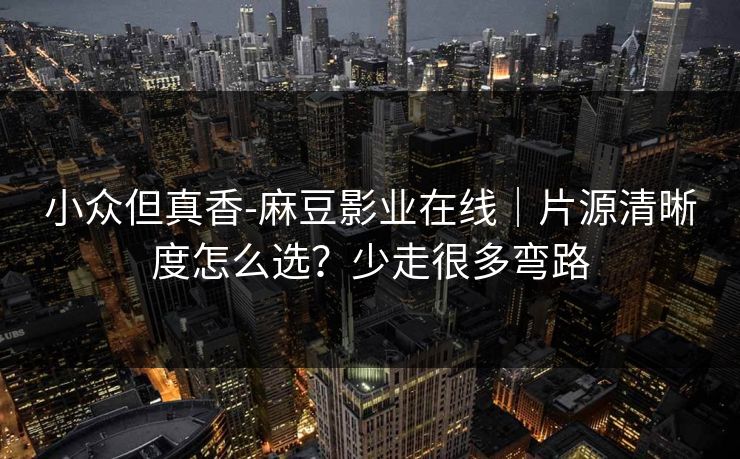 小众但真香-麻豆影业在线｜片源清晰度怎么选？少走很多弯路