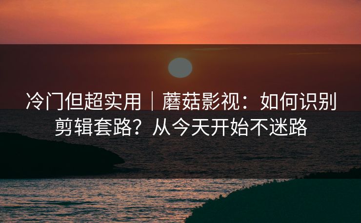 冷门但超实用|蘑菇影视:如何识别剪辑套路?从今天开始不迷路 冷门但超实用|蘑菇影视:如何识别剪辑套路?从今天开始不迷路