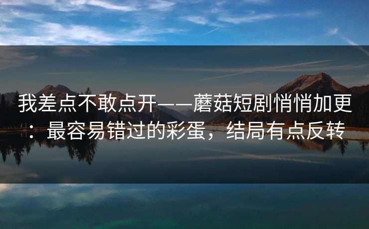 我差点不敢点开——蘑菇短剧悄悄加更：最容易错过的彩蛋，结局有点反转