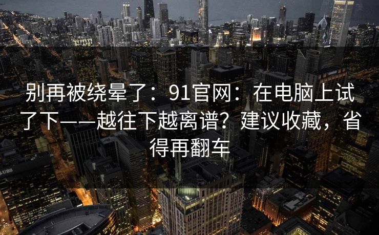 别再被绕晕了：91官网：在电脑上试了下——越往下越离谱？建议收藏，省得再翻车