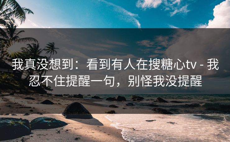 我真没想到：看到有人在搜糖心tv - 我忍不住提醒一句，别怪我没提醒