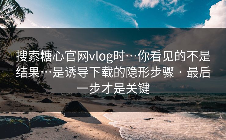 搜索糖心官网vlog时…你看见的不是结果…是诱导下载的隐形步骤 · 最后一步才是关键