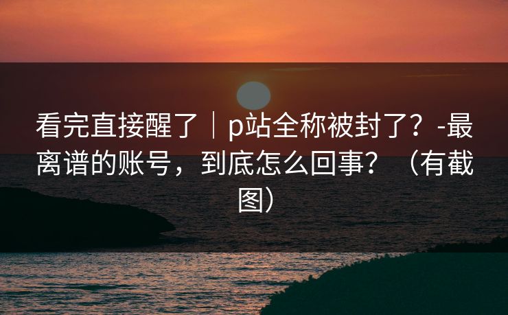 看完直接醒了｜p站全称被封了？-最离谱的账号，到底怎么回事？（有截图）