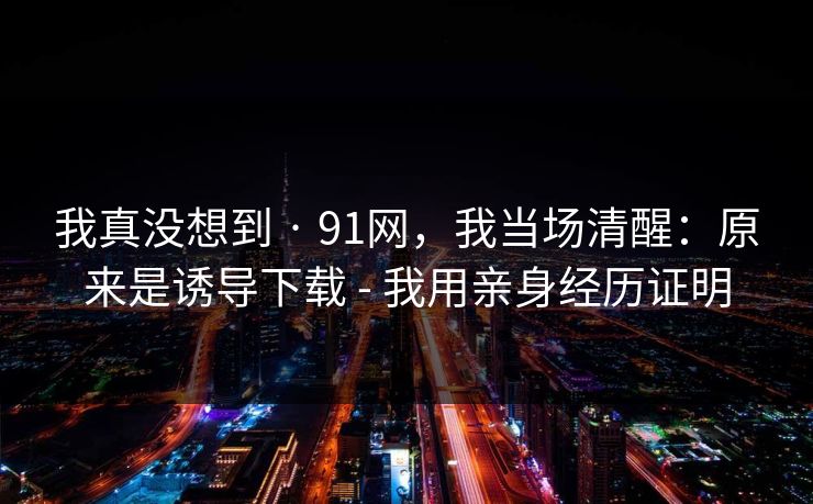 我真没想到 · 91网，我当场清醒：原来是诱导下载 - 我用亲身经历证明