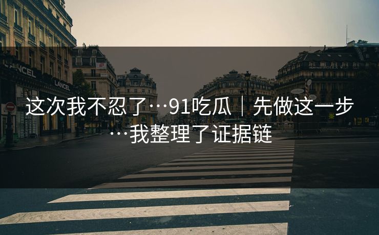 这次我不忍了…91吃瓜｜先做这一步…我整理了证据链