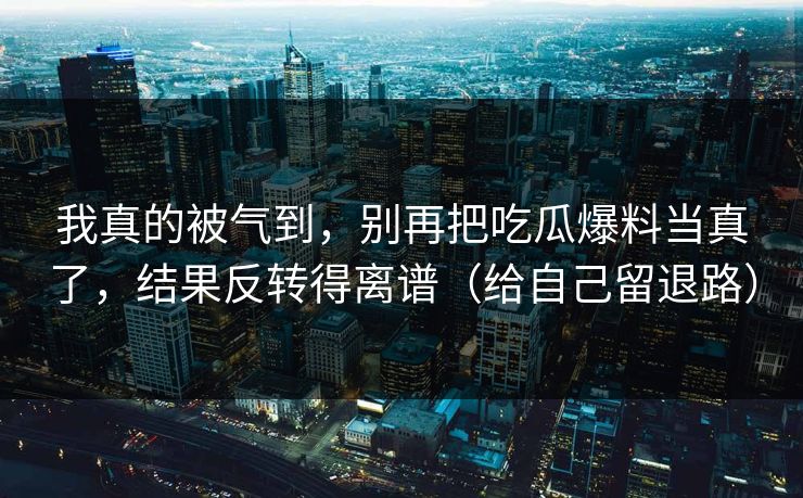 我真的被气到，别再把吃瓜爆料当真了，结果反转得离谱（给自己留退路）