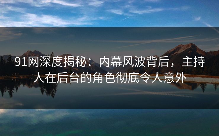 91网深度揭秘：内幕风波背后，主持人在后台的角色彻底令人意外