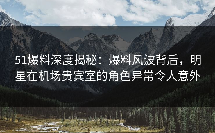 51爆料深度揭秘：爆料风波背后，明星在机场贵宾室的角色异常令人意外