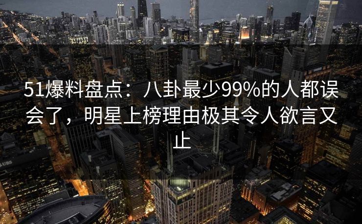 51爆料盘点：八卦最少99%的人都误会了，明星上榜理由极其令人欲言又止