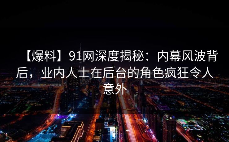 【爆料】91网深度揭秘：内幕风波背后，业内人士在后台的角色疯狂令人意外