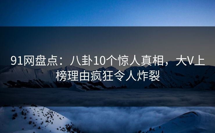 91网盘点：八卦10个惊人真相，大V上榜理由疯狂令人炸裂