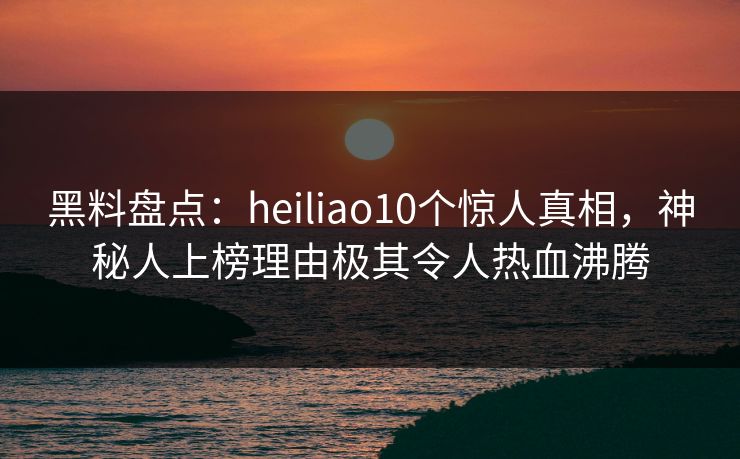 黑料盘点：heiliao10个惊人真相，神秘人上榜理由极其令人热血沸腾