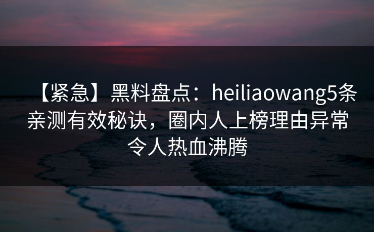 【紧急】黑料盘点：heiliaowang5条亲测有效秘诀，圈内人上榜理由异常令人热血沸腾