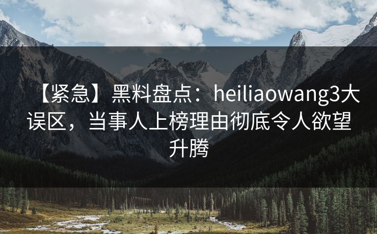 【紧急】黑料盘点：heiliaowang3大误区，当事人上榜理由彻底令人欲望升腾