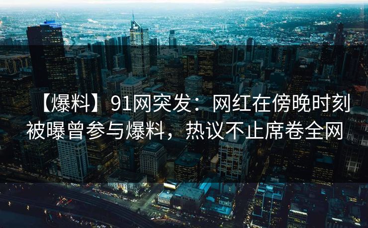 【爆料】91网突发：网红在傍晚时刻被曝曾参与爆料，热议不止席卷全网