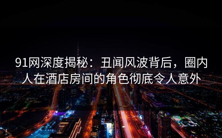91网深度揭秘：丑闻风波背后，圈内人在酒店房间的角色彻底令人意外