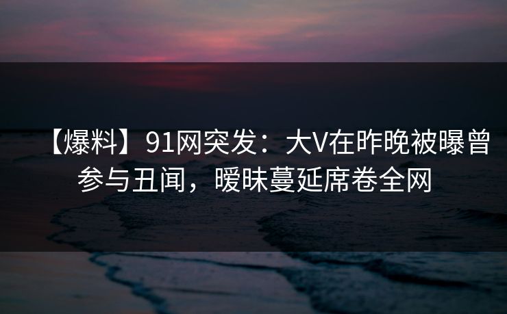 【爆料】91网突发：大V在昨晚被曝曾参与丑闻，暧昧蔓延席卷全网