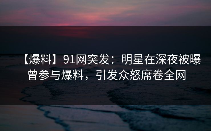 【爆料】91网突发：明星在深夜被曝曾参与爆料，引发众怒席卷全网