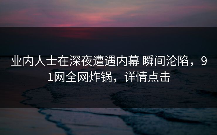 业内人士在深夜遭遇内幕 瞬间沦陷，91网全网炸锅，详情点击
