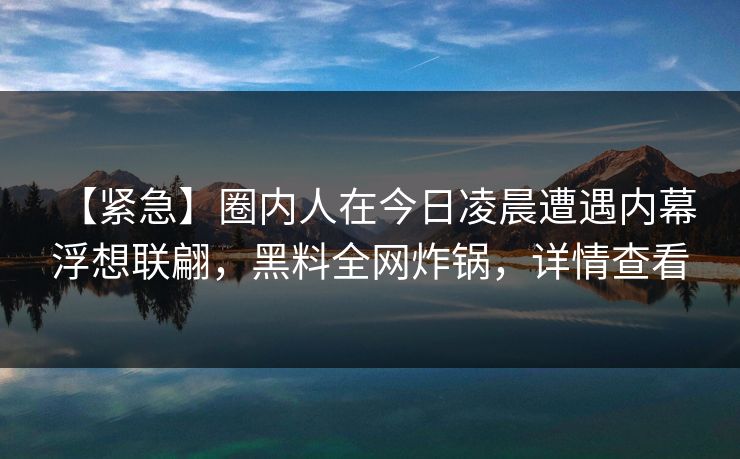 【紧急】圈内人在今日凌晨遭遇内幕 浮想联翩，黑料全网炸锅，详情查看