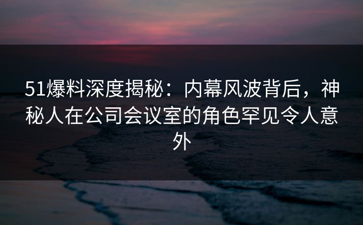 51爆料深度揭秘：内幕风波背后，神秘人在公司会议室的角色罕见令人意外