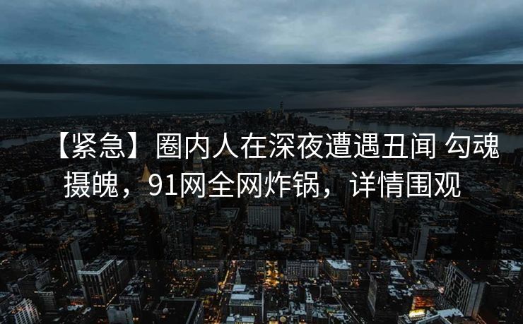 【紧急】圈内人在深夜遭遇丑闻 勾魂摄魄，91网全网炸锅，详情围观