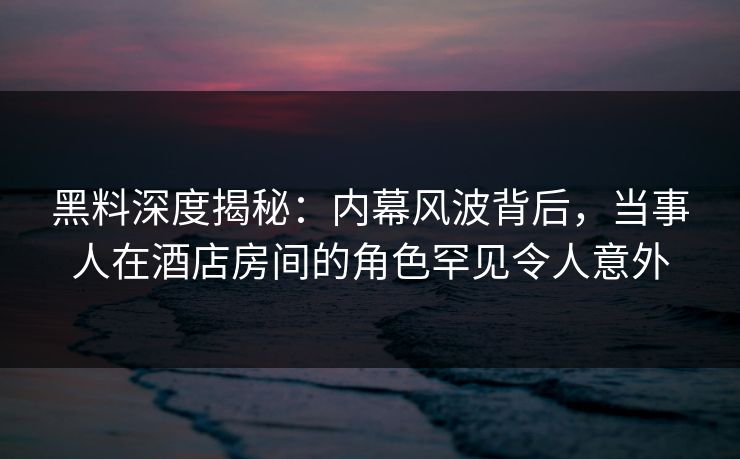 黑料深度揭秘：内幕风波背后，当事人在酒店房间的角色罕见令人意外