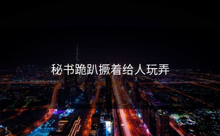 秘书跪趴撅着给人玩弄