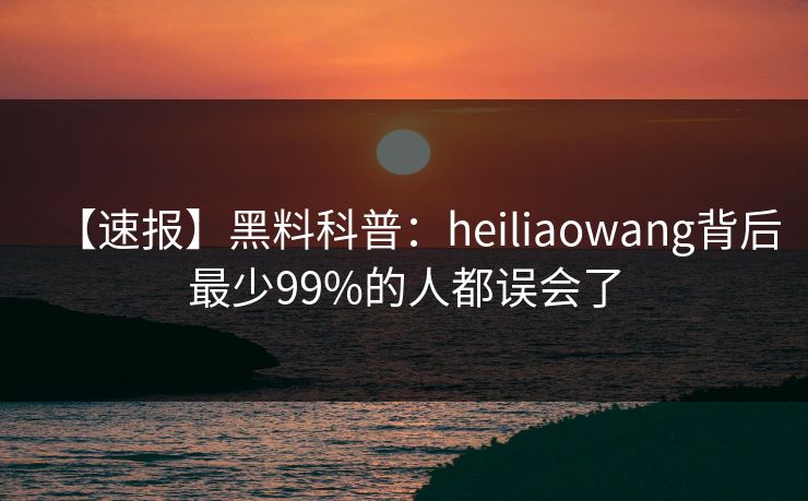 【速报】黑料科普：heiliaowang背后最少99%的人都误会了