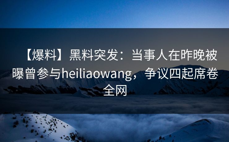 【爆料】黑料突发：当事人在昨晚被曝曾参与heiliaowang，争议四起席卷全网