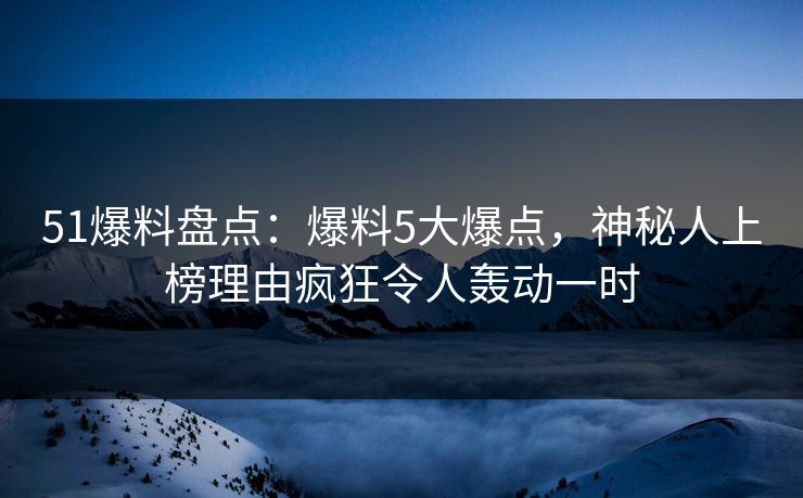51爆料盘点：爆料5大爆点，神秘人上榜理由疯狂令人轰动一时