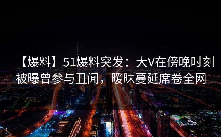 【爆料】51爆料突发：大V在傍晚时刻被曝曾参与丑闻，暧昧蔓延席卷全网
