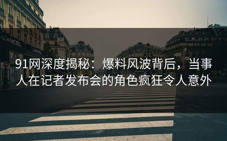 91网深度揭秘：爆料风波背后，当事人在记者发布会的角色疯狂令人意外