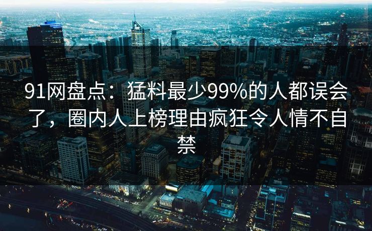 91网盘点：猛料最少99%的人都误会了，圈内人上榜理由疯狂令人情不自禁