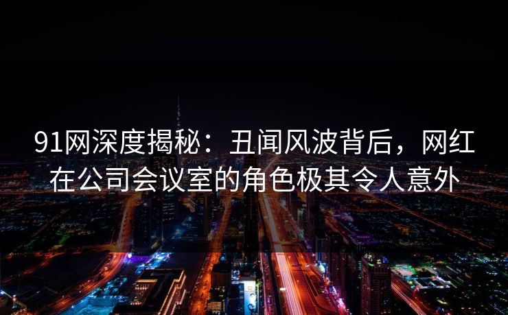 91网深度揭秘：丑闻风波背后，网红在公司会议室的角色极其令人意外