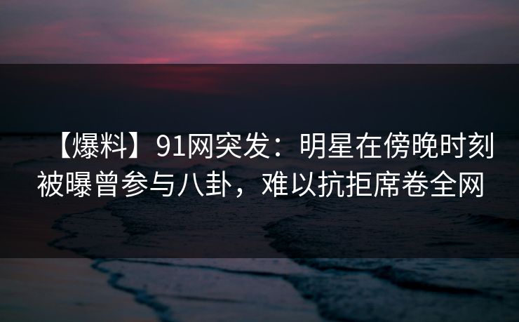 【爆料】91网突发：明星在傍晚时刻被曝曾参与八卦，难以抗拒席卷全网