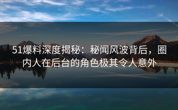 51爆料深度揭秘：秘闻风波背后，圈内人在后台的角色极其令人意外