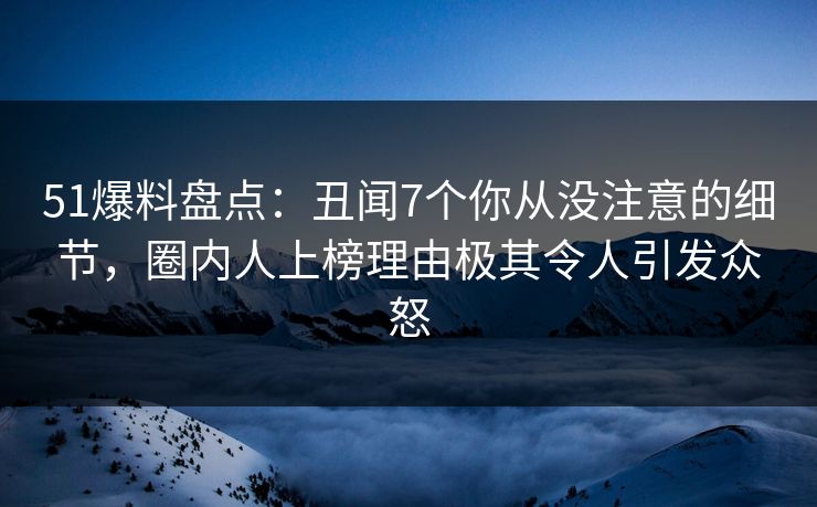 51爆料盘点：丑闻7个你从没注意的细节，圈内人上榜理由极其令人引发众怒
