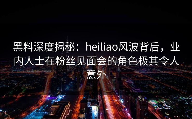 黑料深度揭秘：heiliao风波背后，业内人士在粉丝见面会的角色极其令人意外