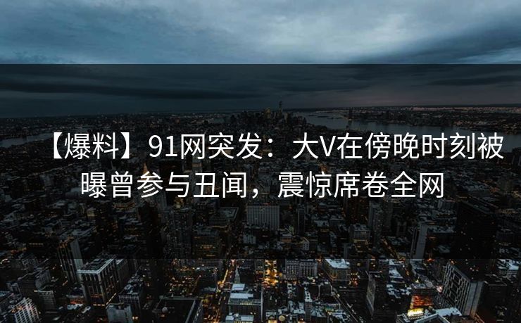 【爆料】91网突发:大V在傍晚时刻被曝曾参与丑闻,震惊席卷全网 【爆料】91网突发:大V在傍晚时刻被曝曾参与丑闻,震惊席卷全网