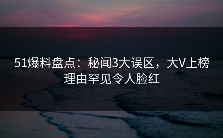 51爆料盘点：秘闻3大误区，大V上榜理由罕见令人脸红