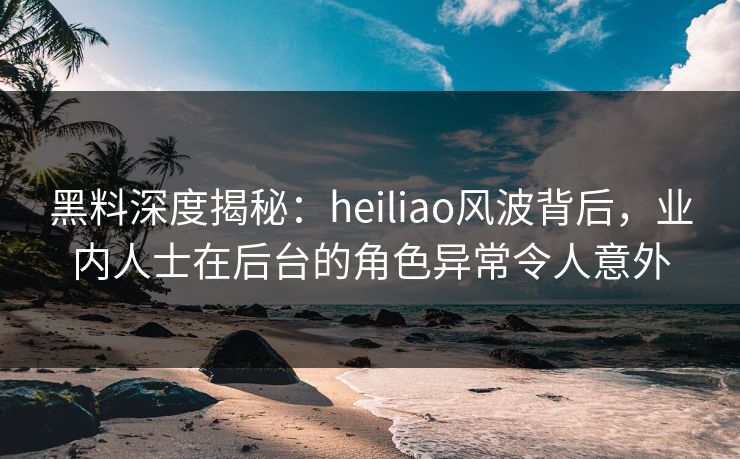 黑料深度揭秘:heiliao风波背后,业内人士在后台的角色异常令人意外 黑料深度揭秘:heiliao风波背后,业内人士在后台的角色异常令人意外