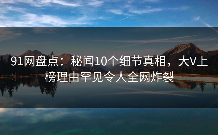 91网盘点：秘闻10个细节真相，大V上榜理由罕见令人全网炸裂